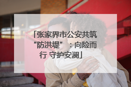 张家界市公安共筑“防洪堤”：向险而行 守护安澜