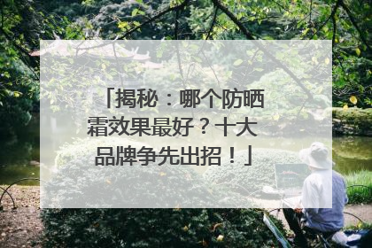 揭秘：哪个防晒霜效果最好？十大品牌争先出招！