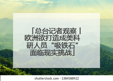 总台记者观察丨欧洲欲打造成美科研人员“吸铁石”面临现实挑战