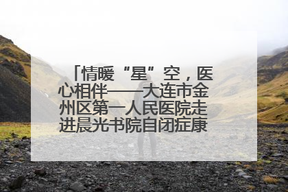 情暖“星”空，医心相伴——大连市金州区第一人民医院走进晨光书院自闭症康复服务中心