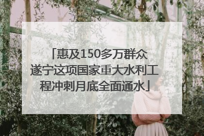 惠及150多万群众 遂宁这项国家重大水利工程冲刺月底全面通水