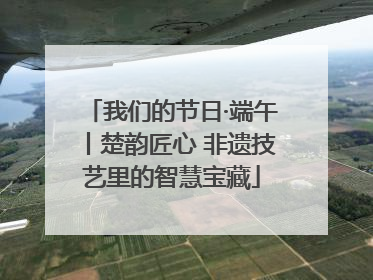 我们的节日·端午丨楚韵匠心 非遗技艺里的智慧宝藏