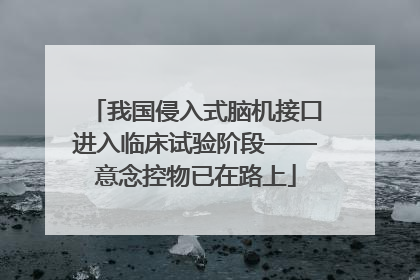 我国侵入式脑机接口进入临床试验阶段——意念控物已在路上