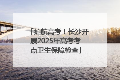 护航高考！长沙开展2025年高考考点卫生保障检查