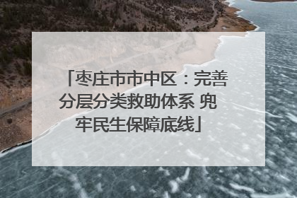 枣庄市市中区：完善分层分类救助体系 兜牢民生保障底线
