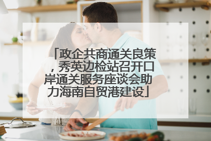 政企共商通关良策，秀英边检站召开口岸通关服务座谈会助力海南自贸港建设