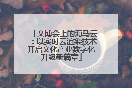 文博会上的海马云：以实时云渲染技术开启文化产业数字化升级新篇章