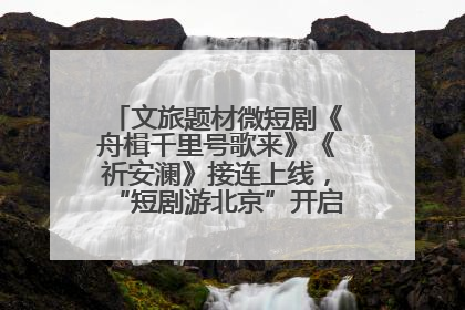 文旅题材微短剧《舟楫千里号歌来》《祈安澜》接连上线，“短剧游北京”开启大运河文化之旅