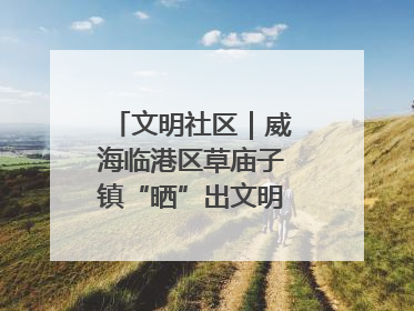 文明社区｜威海临港区草庙子镇“晒”出文明幸福新密码