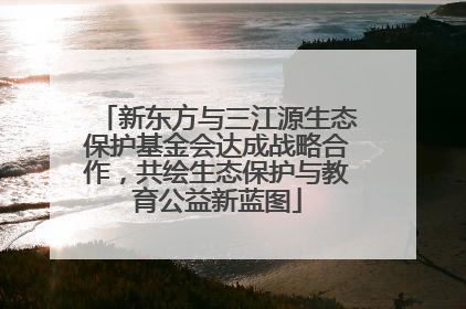 新东方与三江源生态保护基金会达成战略合作，共绘生态保护与教育公益新蓝图