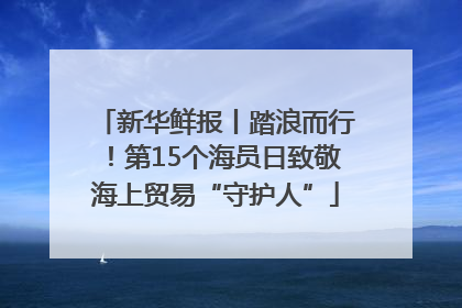 新华鲜报丨踏浪而行！第15个海员日致敬海上贸易“守护人”
