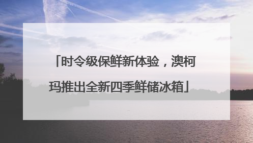 时令级保鲜新体验，澳柯玛推出全新四季鲜储冰箱