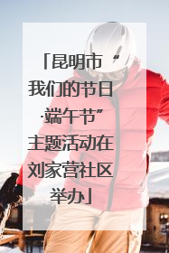 昆明市“我们的节日·端午节”主题活动在刘家营社区举办