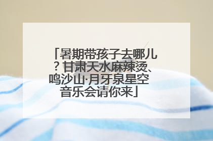 暑期带孩子去哪儿？甘肃天水麻辣烫、鸣沙山·月牙泉星空音乐会请你来