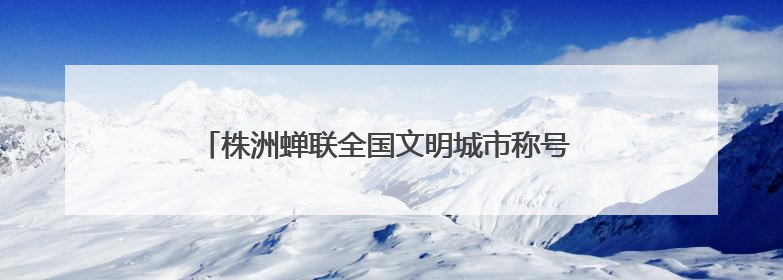 株洲蝉联全国文明城市称号 多项文明创建成果获全国表彰