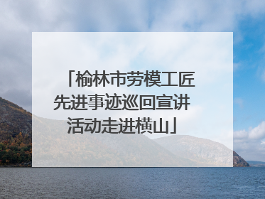 榆林市劳模工匠先进事迹巡回宣讲活动走进横山