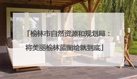 榆林市自然资源和规划局：将美丽榆林蓝图绘就到底
