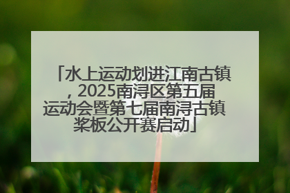 水上运动划进江南古镇，2025南浔区第五届运动会暨第七届南浔古镇桨板公开赛启动