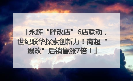 永辉“胖改店”6店联动，世纪联华探索创新力！商超“爆改”后销售涨7倍！