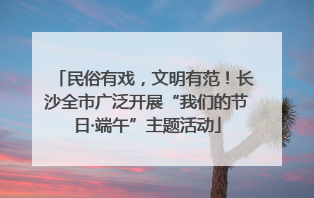民俗有戏，文明有范！长沙全市广泛开展“我们的节日·端午”主题活动