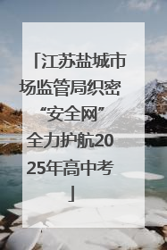 江苏盐城市场监管局织密“安全网” 全力护航2025年高中考
