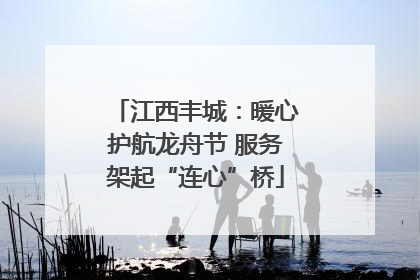 江西丰城：暖心护航龙舟节 服务架起“连心”桥