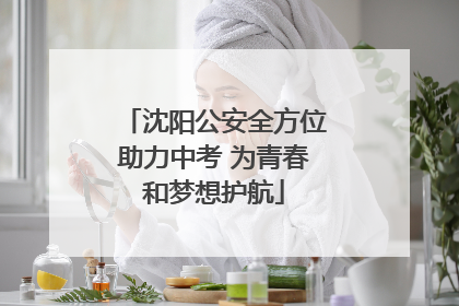 沈阳公安全方位助力中考 为青春和梦想护航
