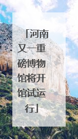 河南又一重磅博物馆将开馆试运行
