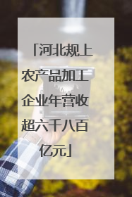 河北规上农产品加工企业年营收超六千八百亿元