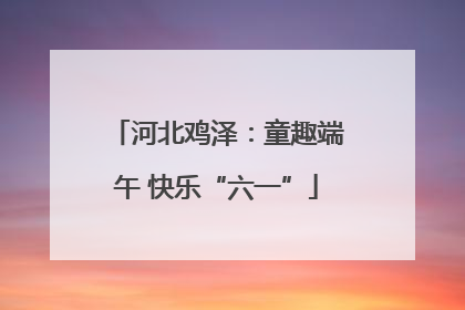 河北鸡泽：童趣端午 快乐“六一”