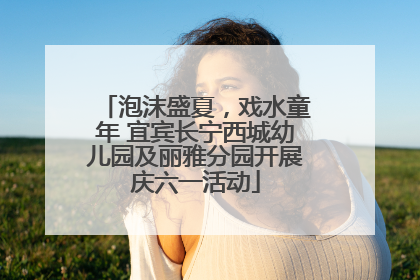 泡沫盛夏，戏水童年 宜宾长宁西城幼儿园及丽雅分园开展庆六一活动