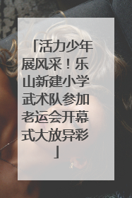 活力少年展风采！乐山新建小学武术队参加老运会开幕式大放异彩