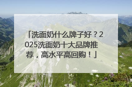 洗面奶什么牌子好？2025洗面奶十大品牌推荐，高水平高回购！
