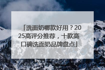 洗面奶哪款好用？2025高评分推荐，十款高口碑洗面奶品牌盘点