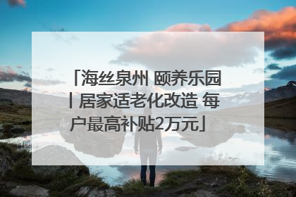 海丝泉州 颐养乐园丨居家适老化改造 每户最高补贴2万元
