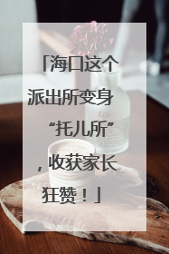 海口这个派出所变身“托儿所”，收获家长狂赞！
