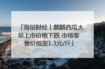 海量财经丨麒麟西瓜大量上市价格下跌 市场零售价低至1.3元/斤