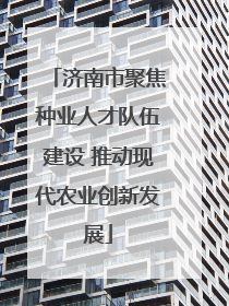 济南市聚焦种业人才队伍建设 推动现代农业创新发展