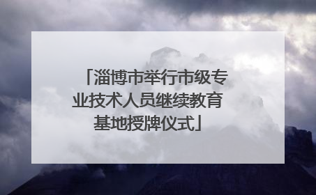 淄博市举行市级专业技术人员继续教育基地授牌仪式
