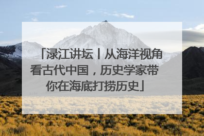 渌江讲坛丨从海洋视角看古代中国，历史学家带你在海底打捞历史