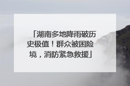 湖南多地降雨破历史极值！群众被困险境，消防紧急救援