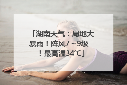 湖南天气：局地大暴雨！阵风7～9级！最高温34℃