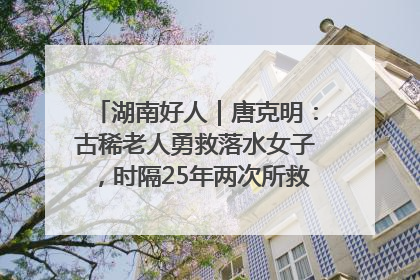 湖南好人｜唐克明：古稀老人勇救落水女子，时隔25年两次所救竟是同一人！