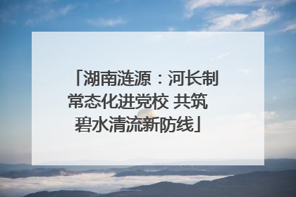 湖南涟源：河长制常态化进党校 共筑碧水清流新防线