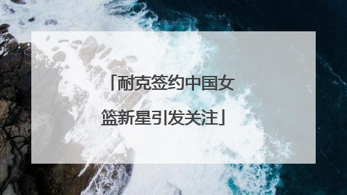 耐克签约中国女篮新星引发关注