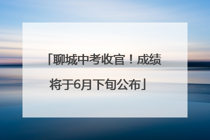 聊城中考收官！成绩将于6月下旬公布