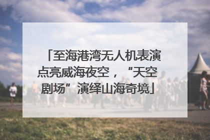至海港湾无人机表演点亮威海夜空，“天空剧场”演绎山海奇境