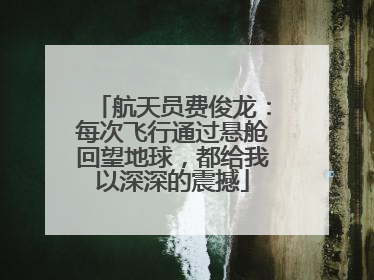 航天员费俊龙：每次飞行通过悬舱回望地球，都给我以深深的震撼