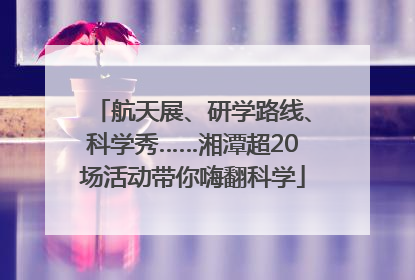 航天展、研学路线、科学秀……湘潭超20场活动带你嗨翻科学