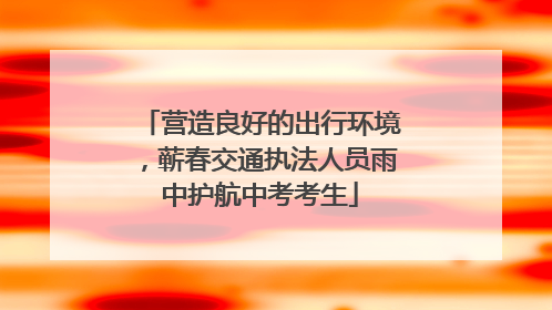 营造良好的出行环境，蕲春交通执法人员雨中护航中考考生